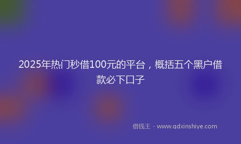 2025年热门秒借100元的平台，概括五个黑户借款必下口子