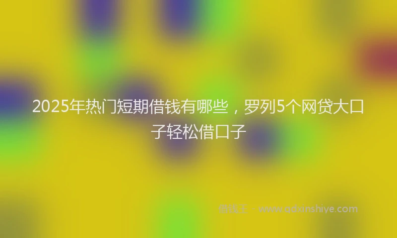 2025年热门短期借钱有哪些,罗列5个网贷大口子轻松借口子