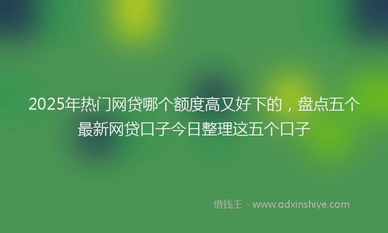 2025年热门网贷哪个额度高又好下的，盘点五个最新网贷口子今日整理这五个口子