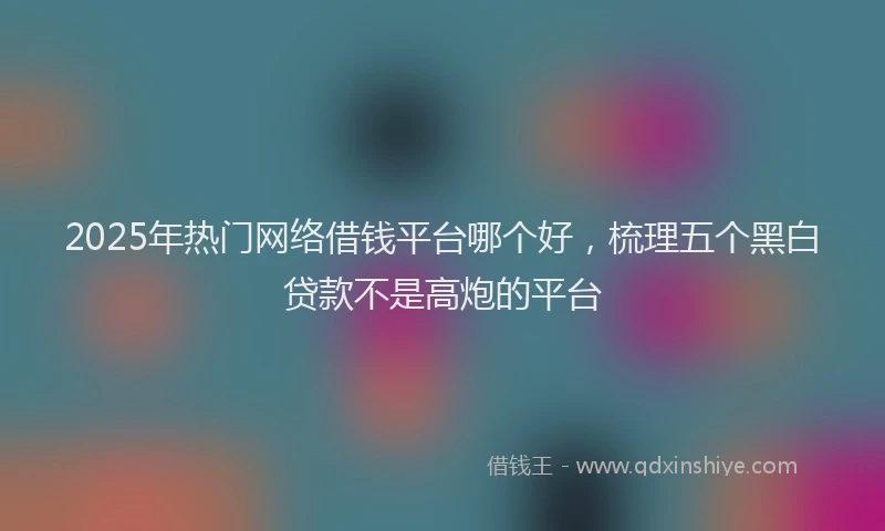 2025年热门网络借钱平台哪个好，梳理五个黑白贷款不是高炮的平台