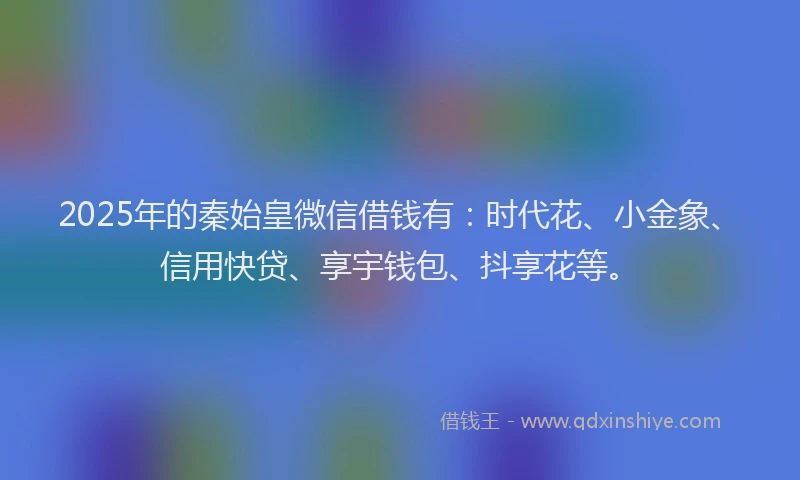 2025年的秦始皇微信借钱有:时代花、小金象、信用快贷、享宇钱包、抖享花等。