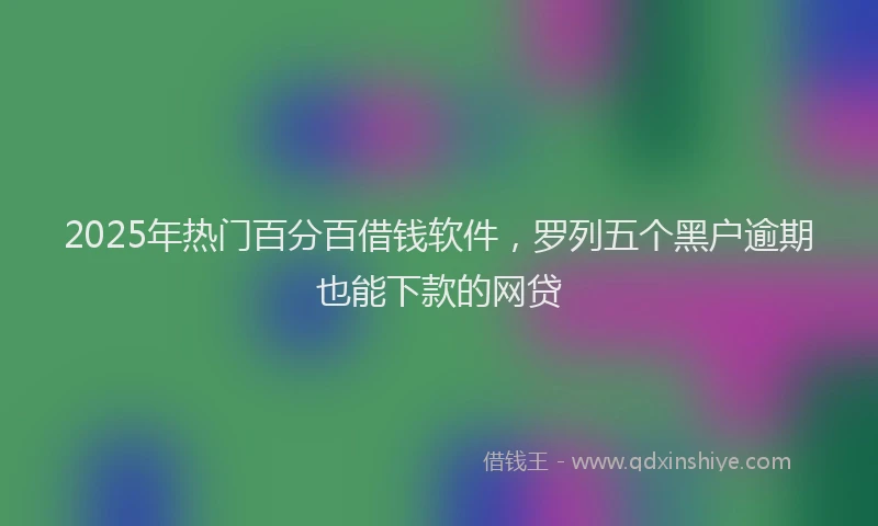 2025年热门百分百借钱软件，罗列五个黑户逾期也能下款的网贷