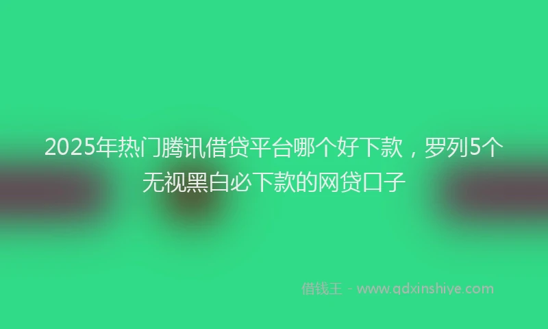 2025年热门腾讯借贷平台哪个好下款，罗列5个无视黑白必下款的网贷口子