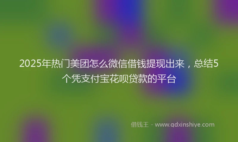 2025年热门美团怎么微信借钱提现出来，总结5个凭支付宝花呗贷款的平台