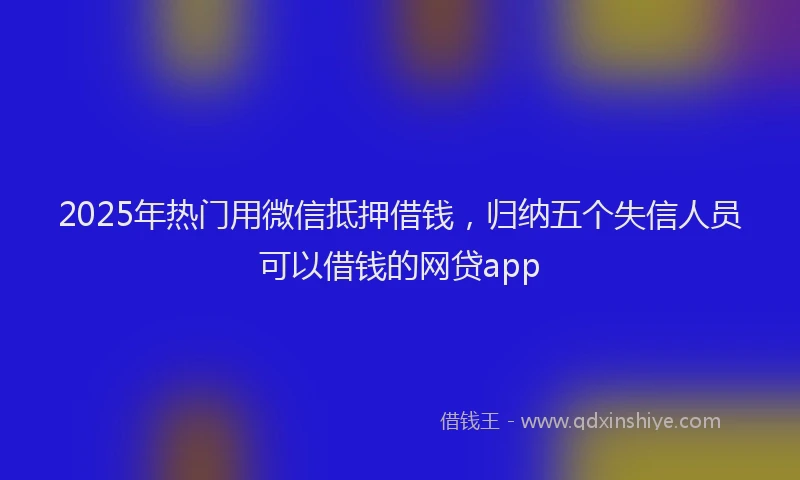2025年热门用微信抵押借钱，归纳五个失信人员可以借钱的网贷app