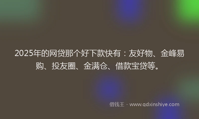 2025年的网贷那个好下款快有：友好物、金峰易购、投友圈、金满仓、借款宝贷等。