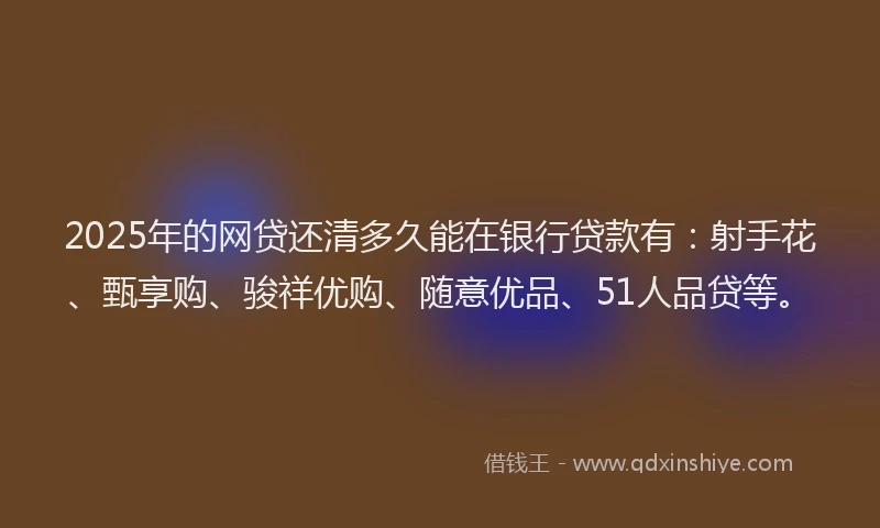 2025年的网贷还清多久能在银行贷款有：射手花、甄享购、骏祥优购、随意优品、51人品贷等。