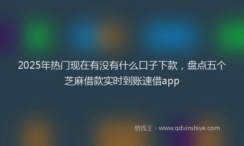 2025年热门现在有没有什么口子下款，盘点五个芝麻借款实时到账速借app