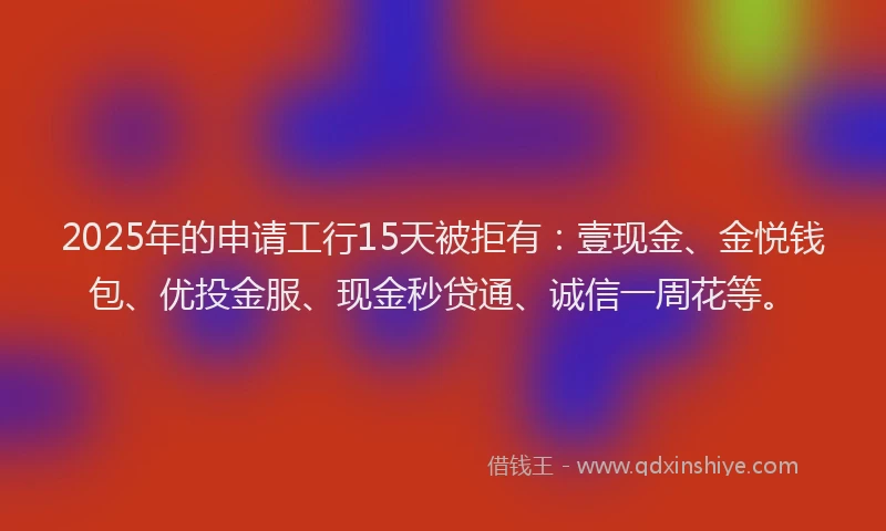 2025年的申请工行15天被拒有：壹现金、金悦钱包、优投金服、现金秒贷通、诚信一周花等。