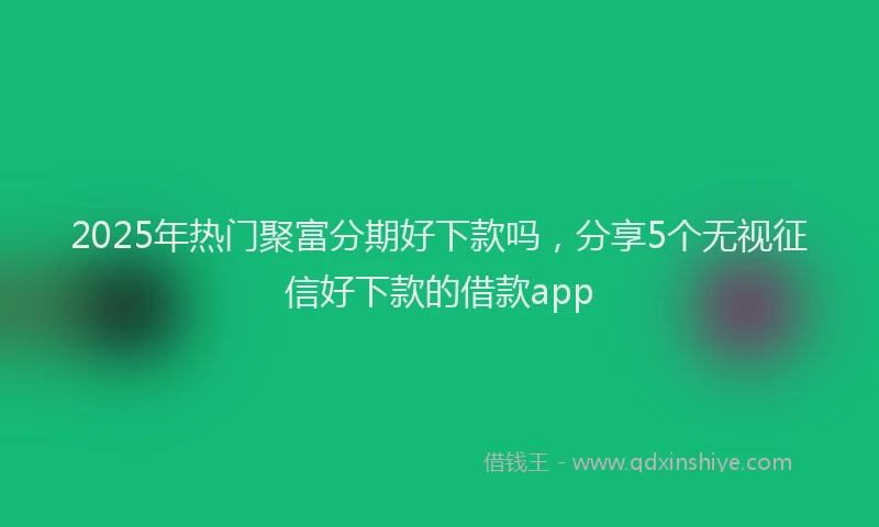 2025年热门聚富分期好下款吗，分享5个无视征信好下款的借款app