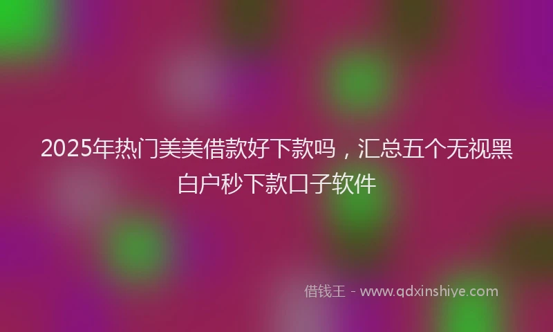2025年热门美美借款好下款吗，汇总五个无视黑白户秒下款口子软件