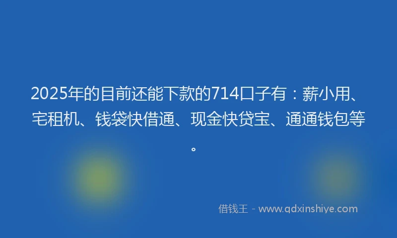 2025年的目前还能下款的714口子有：薪小用、宅租机、钱袋快借通、现金快贷宝、通通钱包等。
