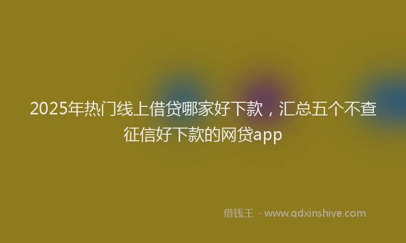 2025年热门线上借贷哪家好下款，汇总五个不查征信好下款的网贷app