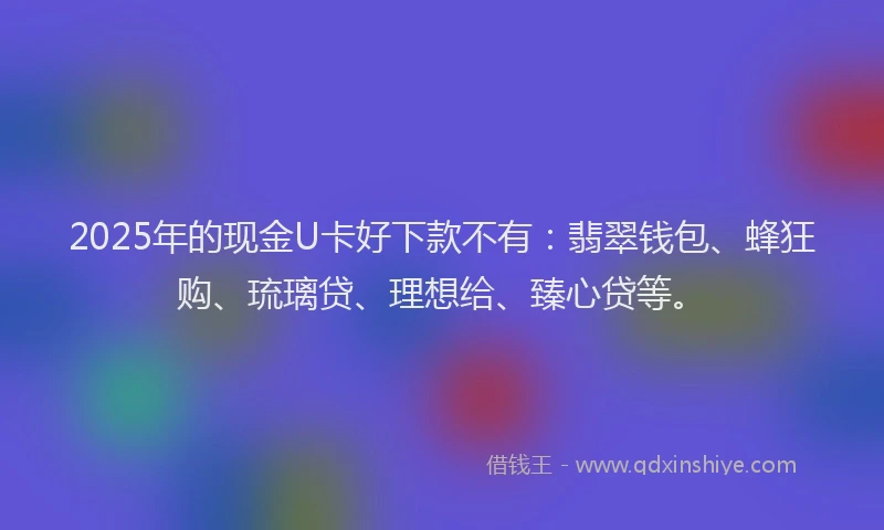 2025年的现金U卡好下款不有:翡翠钱包、蜂狂购、琉璃贷、理想给、臻心贷等。