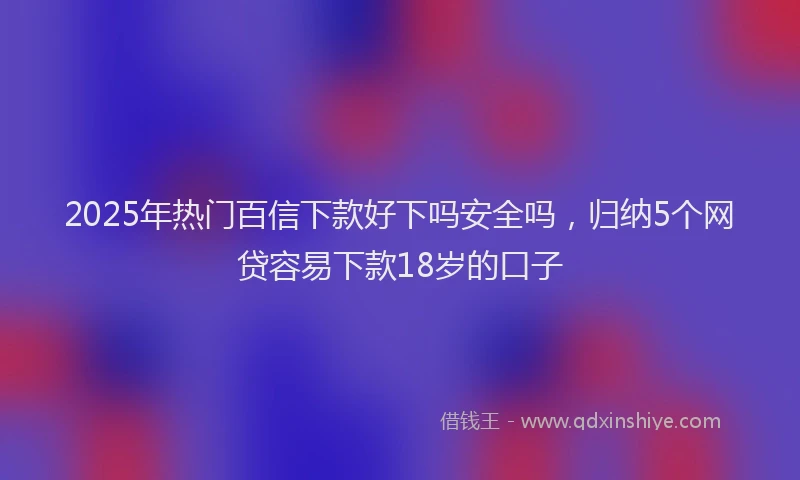 2025年热门百信下款好下吗安全吗，归纳5个网贷容易下款18岁的口子