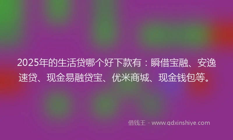 2025年的生活贷哪个好下款有：瞬借宝融、安逸速贷、现金易融贷宝、优米商城、现金钱包等。