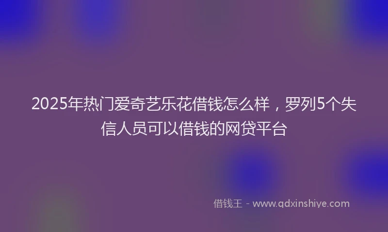 2025年热门爱奇艺乐花借钱怎么样，罗列5个失信人员可以借钱的网贷平台