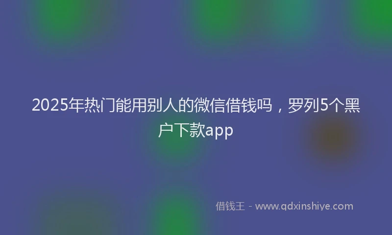 2025年热门能用别人的微信借钱吗,罗列5个黑户下款app