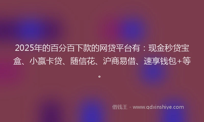 2025年的百分百下款的网贷平台有：现金秒贷宝盒、小赢卡贷、随信花、沪商易借、速享钱包+等。