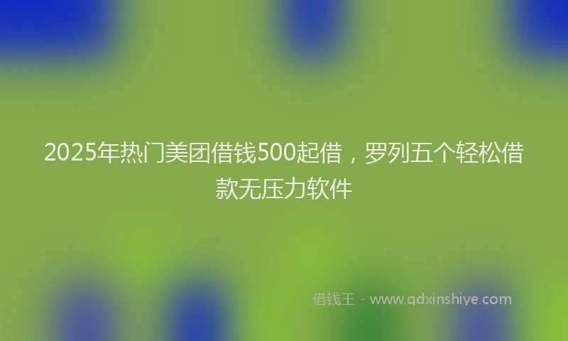 2025年热门美团借钱500起借，罗列五个轻松借款无压力软件