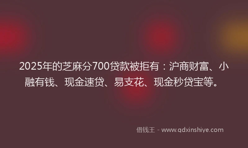 2025年的芝麻分700贷款被拒有：沪商财富、小融有钱、现金速贷、易支花、现金秒贷宝等。