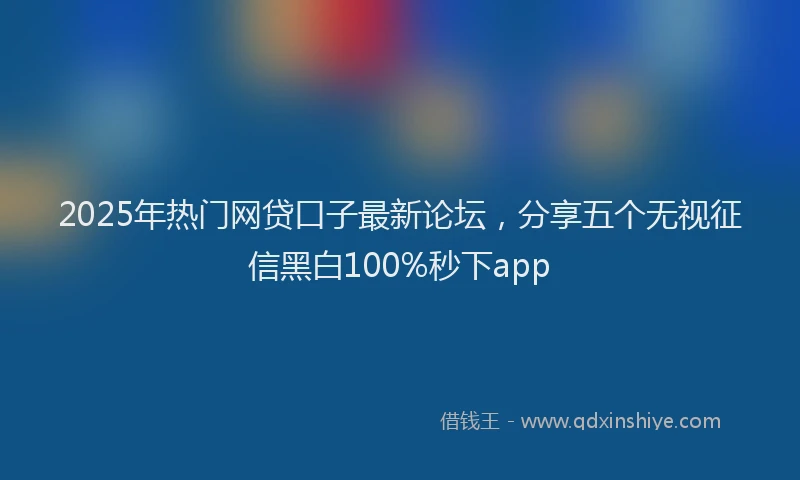 2025年热门网贷口子最新论坛，分享五个无视征信黑白100%秒下app