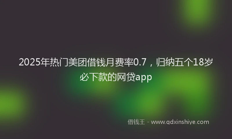2025年热门美团借钱月费率0.7，归纳五个18岁必下款的网贷app