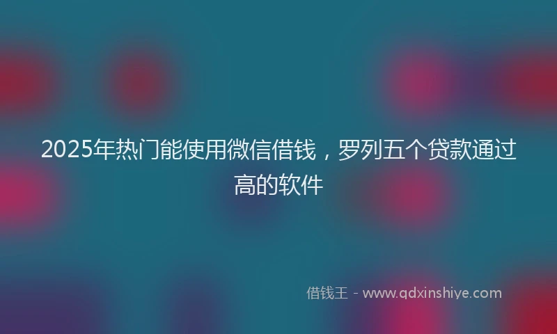 2025年热门能使用微信借钱，罗列五个贷款通过高的软件
