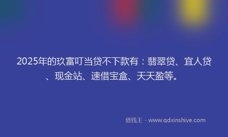 2025年的玖富叮当贷不下款有：翡翠贷、宜人贷、现金站、速借宝盒、天天盈等。