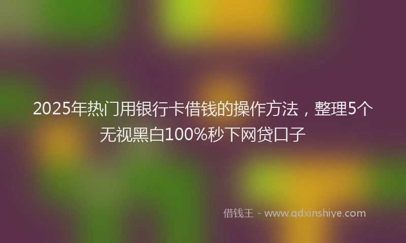 2025年热门用银行卡借钱的操作方法，整理5个无视黑白100%秒下网贷口子