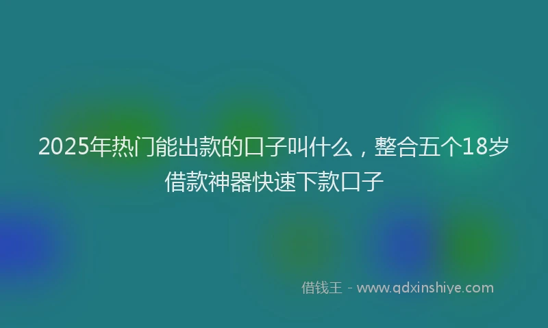 2025年热门能出款的口子叫什么，整合五个18岁借款神器快速下款口子