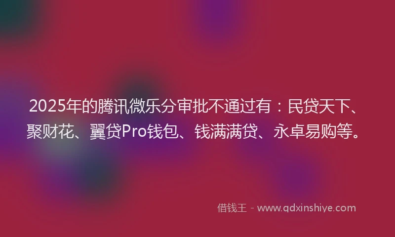 2025年的腾讯微乐分审批不通过有：民贷天下、聚财花、翼贷Pro钱包、钱满满贷、永卓易购等。