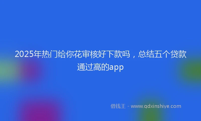 2025年热门给你花审核好下款吗，总结五个贷款通过高的app