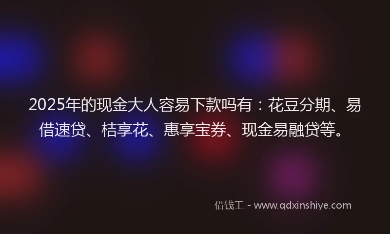 2025年的现金大人容易下款吗有:花豆分期、易借速贷、桔享花、惠享宝券、现金易融贷等。