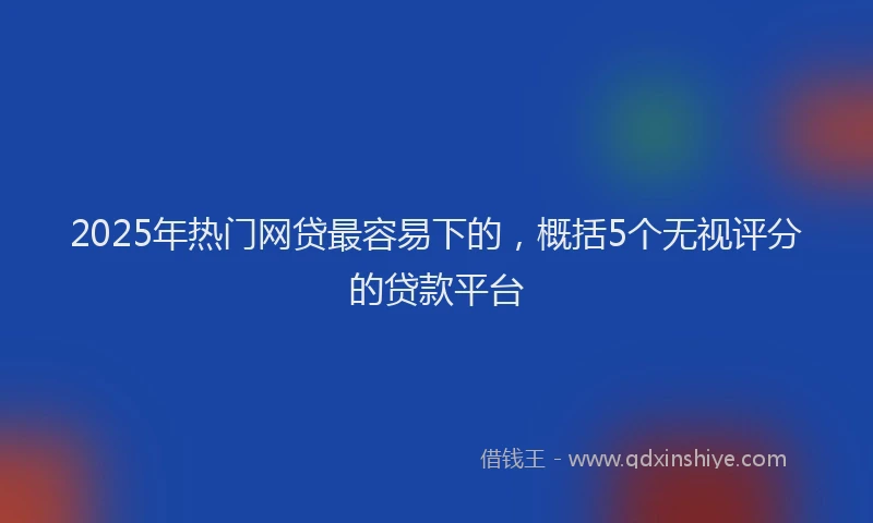 2025年热门网贷最容易下的，概括5个无视评分的贷款平台