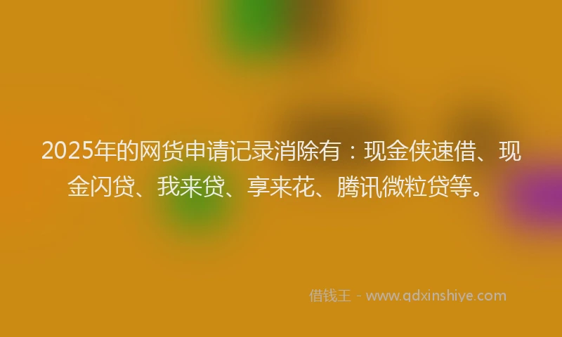 2025年的网货申请记录消除有：现金侠速借、现金闪贷、我来贷、享来花、腾讯微粒贷等。