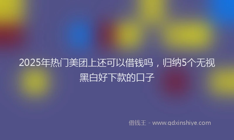 2025年热门美团上还可以借钱吗，归纳5个无视黑白好下款的口子