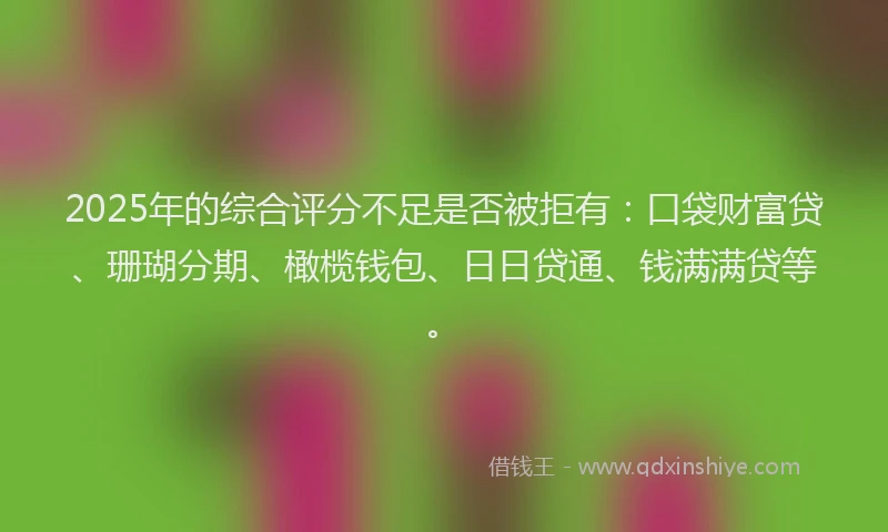 2025年的综合评分不足是否被拒有：口袋财富贷、珊瑚分期、橄榄钱包、日日贷通、钱满满贷等。
