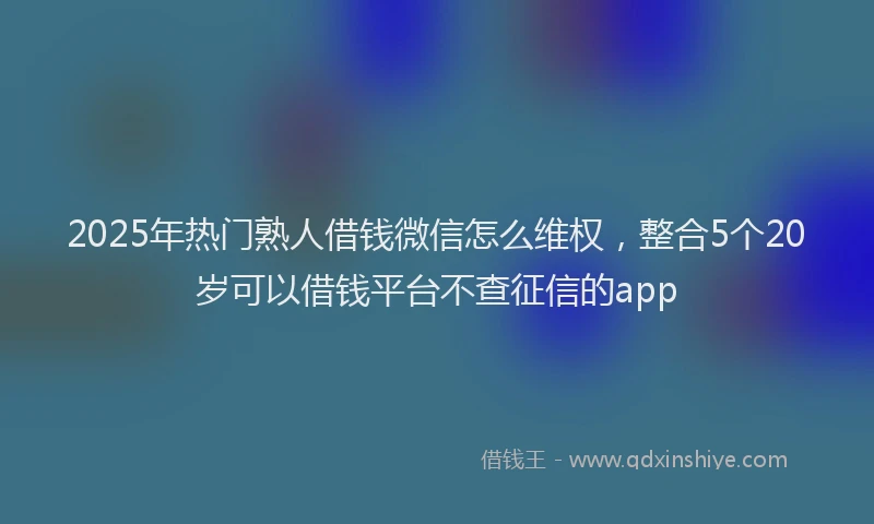 2025年热门熟人借钱微信怎么维权，整合5个20岁可以借钱平台不查征信的app