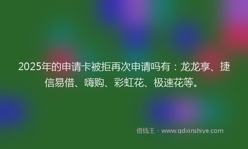 2025年的申请卡被拒再次申请吗有：龙龙享、捷信易借、嗨购、彩虹花、极速花等。