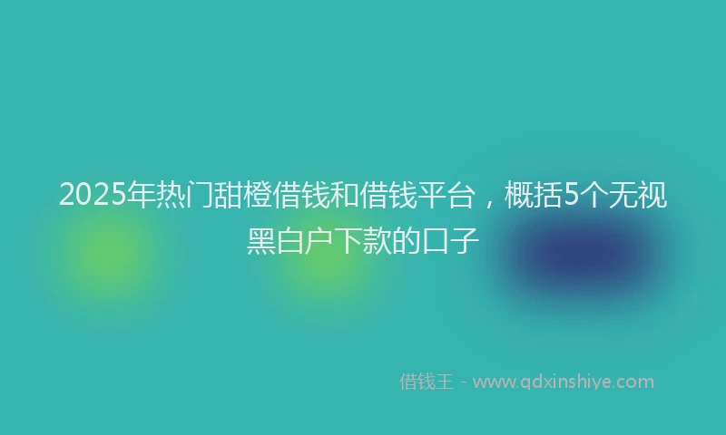 2025年热门甜橙借钱和借钱平台，概括5个无视黑白户下款的口子