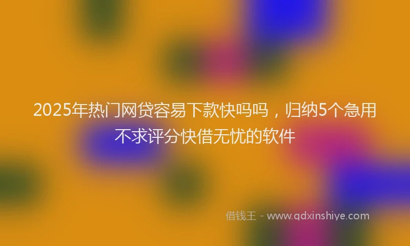 2025年热门网贷容易下款快吗吗,归纳5个急用不求评分快借无忧的软件