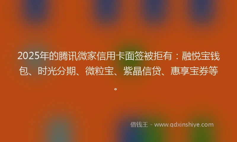 2025年的腾讯微家信用卡面签被拒有：融悦宝钱包、时光分期、微粒宝、紫晶信贷、惠享宝券等。