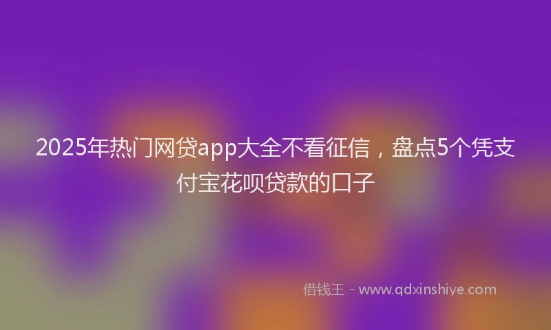 2025年热门网贷app大全不看征信，盘点5个凭支付宝花呗贷款的口子