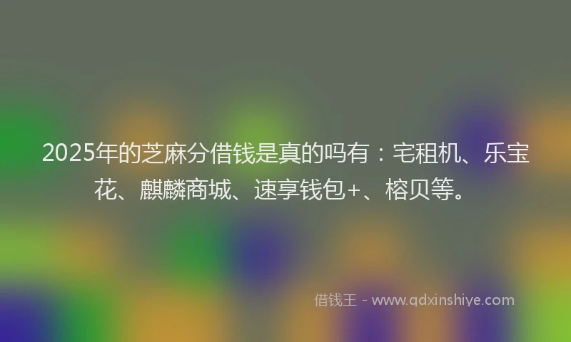 2025年的芝麻分借钱是真的吗有：宅租机、乐宝花、麒麟商城、速享钱包+、榕贝等。