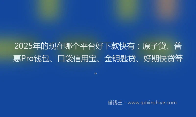 2025年的现在哪个平台好下款快有:原子贷、普惠Pro钱包、口袋信用宝、金钥匙贷、好期快贷等。