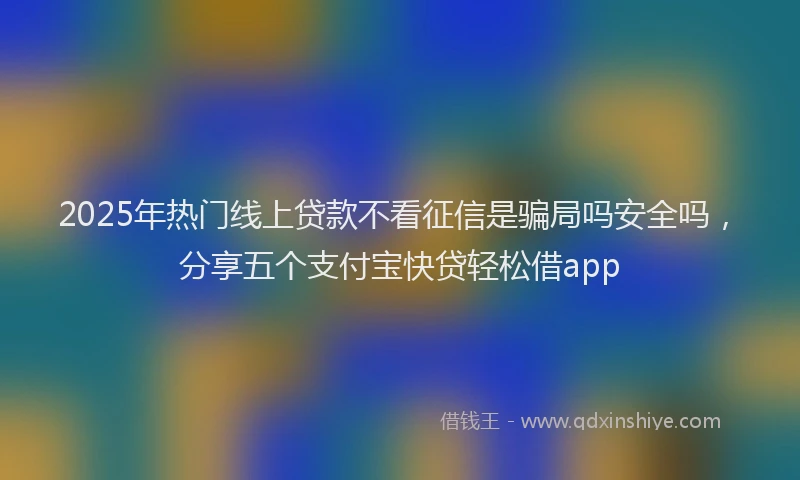 2025年热门线上贷款不看征信是骗局吗安全吗，分享五个支付宝快贷轻松借app