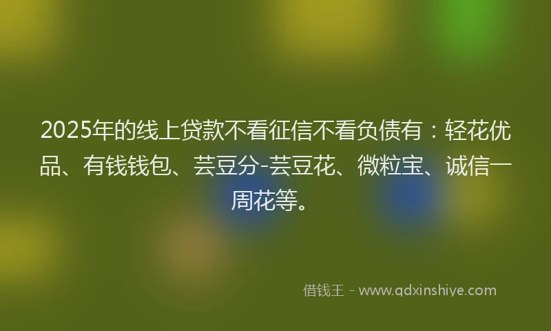 2025年的线上贷款不看征信不看负债有：轻花优品、有钱钱包、芸豆分-芸豆花、微粒宝、诚信一周花等。