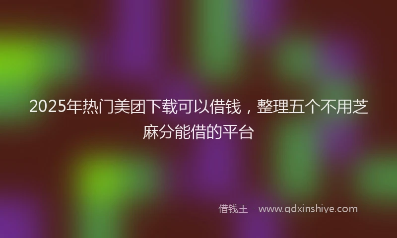 2025年热门美团下载可以借钱，整理五个不用芝麻分能借的平台