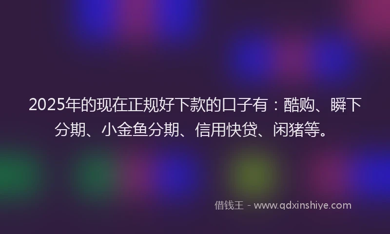 2025年的现在正规好下款的口子有：酷购、瞬下分期、小金鱼分期、信用快贷、闲猪等。